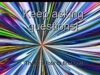 Keep asking questions! There is lots to find out! 