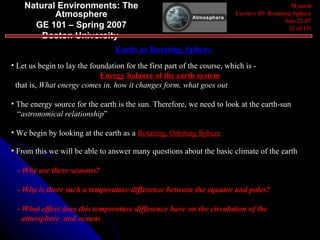 Natural Environments: The Atmosphere GE 101 – Spring 2007 Boston University   Myneni Lecture 03: Rotating Sphere Jan-22-07 (2 of 15) Earth as Rotating Sphere Let us begin to lay the foundation for the first part of the course, which is - Energy balance of the earth system that is,  What energy comes in, how it changes form, what goes out The energy source for the earth is the sun. Therefore, we need to look at the earth-sun  “ astronomical relationship ” We begin by looking at the earth as a  Rotating, Orbiting Sphere From this we will be able to answer many questions about the basic climate of the earth - Why are there seasons? - Why is there such a temperature difference between the equator and poles? - What effect does this temperature difference have on the circulation of the  atmosphere  and oceans 