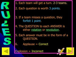Each team will need a scorekeeper ---> RULES 1. Each team will get a turn.  2-3 teams .  2. Each question is worth  3 points .  3. If a team misses a question, they  forfeit 1 point .  4. The QUESTION to each ANSWER is  either  rotation  or  revolution . 5. Each answer must be in the form of a  QUESTION. 6.  Applause =  Correct  Explosion =  Incorrect 