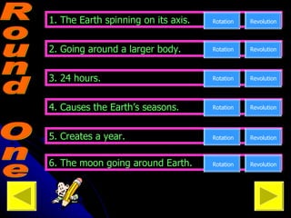Round One 1. The Earth spinning on its axis. Rotation Revolution 2. Going around a larger body. Rotation Revolution Revolution 4. Causes the Earth’s seasons. Revolution Rotation 5. Creates a year. 3. 24 hours. Rotation Revolution Revolution Rotation 6. The moon going around Earth. Revolution Rotation Go on to Round Two ---> 