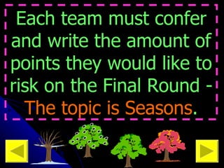 Each team must confer and write the amount of points they would like to risk on the Final Round -  The topic is   Seasons . 