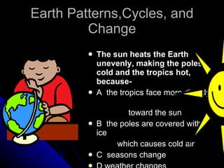 Earth Patterns,Cycles, and Change The sun heats the Earth unevenly, making the poles cold and the tropics hot, because- A  the tropics face more directly  toward the sun B  the poles are covered with ice  which causes cold air C  seasons change D weather changes 