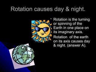 Rotation causes day & night. Rotation is the turning or spinning of the Earth in one place on its imaginary axis. Rotation  of the earth on its axis causes day & night. (answer A). 