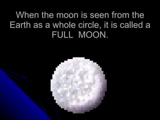 When the moon is seen from the Earth as a whole circle, it is called a FULL  MOON. 