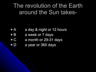 The revolution of the Earth around the Sun takes- A a day & night or 12 hours B a week or 7 days C a month or 29-31 days D a year or 365 days 