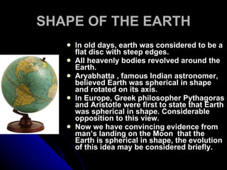 SHAPE OF THE EARTH In old days, earth was considered to be a flat disc with steep edges. All heavenly bodies revolved around the Earth. Aryabhatta , famous Indian astronomer, believed Earth was spherical in shape and rotated on its axis. In Europe, Greek philosopher Pythagoras and Aristotle were first to state that Earth was spherical in shape. Considerable opposition to this view. Now we have convincing evidence from man’s landing on the Moon  that the Earth is spherical in shape, the evolution of this idea may be considered briefly.  