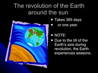 The revolution of the Earth around the sun  Takes 365 days  or one year. NOTE: Due to the tilt of the Earth’s axis during revolution, the Earth experiences seasons. 