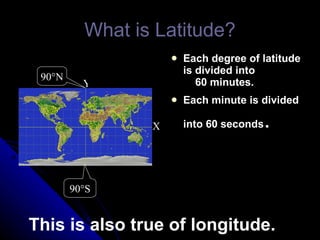 What is Latitude? Each degree of latitude is divided into   60 minutes. Each minute is divided into 60 seconds . Y X 90 °S 90 °N This is also true of longitude. 
