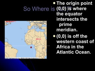 So Where is (0,0)? The origin point (0,0) is where the equator intersects the   prime meridian. (0,0) is off the western coast of Africa in the Atlantic Ocean. 