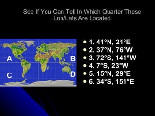 See If You Can Tell In Which Quarter These Lon/Lats Are Located 1. 41 °N, 21°E 2. 37°N, 76°W 3. 72°S, 141°W 4. 7°S, 23°W 5. 15°N, 29°E 6. 34°S, 151°E A B C D 