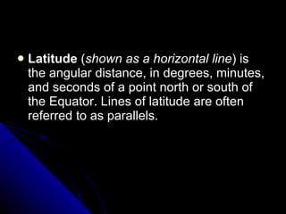 Latitude  ( shown as a horizontal line ) is the angular distance, in degrees, minutes, and seconds of a point north or south of the Equator. Lines of latitude are often referred to as parallels.    