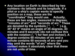 Any location on Earth is described by two numbers--its latitude and its longitude. If a pilot or a ship's captain wants to specify position on a map, these are the "coordinates" they would use.     Actually, these are two angles, measured in degrees, "minutes of arc" and "seconds of arc." These are denoted by the symbols ( °,   ',   "  ) e.g. 35° 43' 9" means an angle of 35 degrees, 43 minutes and 9 seconds (do not confuse this with the notation (', ") for feet and inches!). A degree contains 60 minutes of arc and a minute contains 60 seconds of arc--and you may omit the words "of arc" where the context makes it absolutely clear that these are not units of time.      