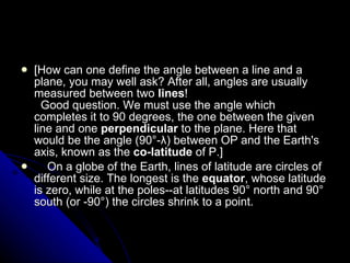 [How can one define the angle between a line and a plane, you may well ask? After all, angles are usually measured between two  lines !    Good question. We must use the angle which completes it to 90 degrees, the one between the given line and one  perpendicular  to the plane. Here that would be the angle (90°-λ) between OP and the Earth's axis, known as the  co-latitude  of P.]       On a globe of the Earth, lines of latitude are circles of different size. The longest is the  equator , whose latitude is zero, while at the poles--at latitudes 90° north and 90° south (or -90°) the circles shrink to a point.  