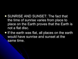 SUNRISE AND SUNSET: The fact that the time of sunrise varies from place to place on the Earth proves that the Earth is not a flat disc. If the earth was flat, all places on the earth would have sunrise and sunset at the same time. 