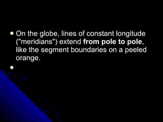 On the globe, lines of constant longitude ("meridians") extend  from pole to pole , like the segment boundaries on a peeled orange.      