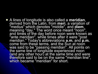 A lines of longitude is also called a  meridian , derived from the Latin, from  meri , a variation of "medius" which denotes "middle", and  diem , meaning "day." The word once meant "noon", and times of the day before noon were known as "ante meridian", while times after it were "post meridian." Today's abbreviations  a.m.  and  p.m.  come from these terms, and the Sun at noon was said to be "passing meridian". All points on the same line of longitude experienced noon (and any other hour) at the same time and were therefore said to be on the same "meridian line", which became "meridian" for short.  