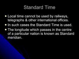 Standard Time Local time cannot be used by railways, telegraphs & other international offices. In such cases the Standard Time is used. The longitude which passes in the centre of a particular nation is known as Standard meridian. 