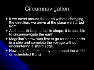Circumnavigation If we travel around the earth without changing the direction, we arrive at the place we started from. As the earth is spherical in shape, it is possible to circumnavigate the earth. Magellan’s crew was first to go round the earth in a ship and complete the voyage without encountering a sharp edge. Now aircrafts make many trips round the world on scheduled flights. 