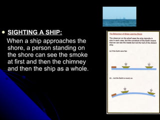 SIGHTING A SHIP: When a ship approaches the shore, a person standing on the shore can see the smoke at first and then the chimney and then the ship as a whole. 