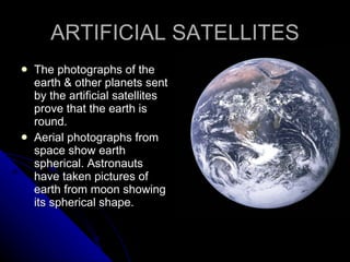 ARTIFICIAL SATELLITES The photographs of the earth & other planets sent by the artificial satellites prove that the earth is round. Aerial photographs from space show earth spherical. Astronauts have taken pictures of earth from moon showing its spherical shape. 