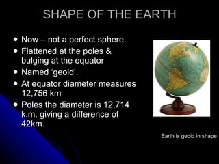 SHAPE OF THE EARTH Now – not a perfect sphere. Flattened at the poles & bulging at the equator Named ‘geoid’. At equator diameter measures 12,756 km Poles the diameter is 12,714 k.m. giving a difference of 42km. Earth is geoid in shape 