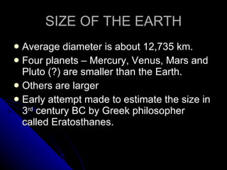 SIZE OF THE EARTH Average diameter is about 12,735 km. Four planets – Mercury, Venus, Mars and Pluto (?) are smaller than the Earth. Others are larger Early attempt made to estimate the size in 3 rd  century BC by Greek philosopher called Eratosthanes.  