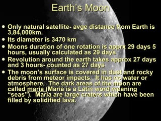 Earth’s Moon Only natural satellite- avge distance from Earth is 3,84,000km. Its diameter is 3470 km Moons duration of one rotation is apprx 29 days 5 hours, usually calculated as 29 days Revolution around the earth takes approx 27 days and 3 hours- counted as 27 days The moon’s surface is covered in dust and rocky debris from meteor impacts.  It has no water or atmosphere.  The dark areas of the moon are called  maria  (Maria is a Latin word meaning “seas”).  Maria are large craters which have been filled by solidified lava. 