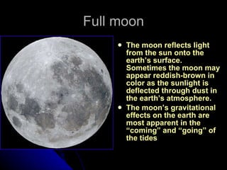 Full moon The moon reflects light from the sun onto the earth’s surface.  Sometimes the moon may appear reddish-brown in color as the sunlight is deflected through dust in the earth’s atmosphere. The moon’s gravitational effects on the earth are most apparent in the “coming” and “going” of the tides   
