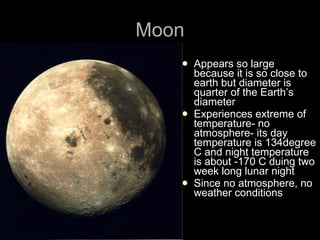 Moon Appears so large because it is so close to earth but diameter is quarter of the Earth’s diameter Experiences extreme of temperature- no atmosphere- its day temperature is 134degree C and night temperature is about -170 C duing two week long lunar night Since no atmosphere, no weather conditions 