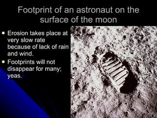 Footprint of an astronaut on the surface of the moon Erosion takes place at very slow rate because of lack of rain and wind. Footprints will not disappear for many; yeas. 