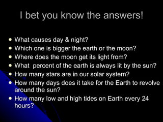 I bet you know the answers! What causes day & night? Which one is bigger the earth or the moon? Where does the moon get its light from? What  percent of the earth is always lit by the sun? How many stars are in our solar system? How many days does it take for the Earth to revolve around the sun? How many low and high tides on Earth every 24 hours? 