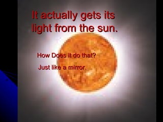 It actually gets its light from the sun. How Does it do that? Just like a mirror. 