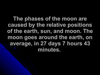 The phases of the moon are caused by the relative positions of the earth, sun, and moon. The moon goes around the earth, on average, in 27 days 7 hours 43 minutes.   