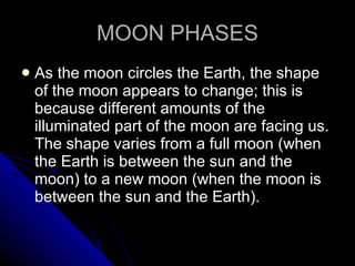 MOON PHASES As the moon circles the Earth, the shape of the moon appears to change; this is because different amounts of the illuminated part of the moon are facing us. The shape varies from a full moon (when the Earth is between the sun and the moon) to a new moon (when the moon is between the sun and the Earth).  