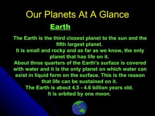 Our Planets At A Glance     Earth The Earth is the third closest planet to the sun and the fifth largest planet.  It is small and rocky and as far as we know, the only planet that has life on it.  About three quarters of the Earth's surface is covered with water and it is the only planet on which water can exist in liquid form on the surface. This is the reason that life can be sustained on it.  The Earth is about 4.5 - 4.6 billion years old.  It is orbited by one moon.  