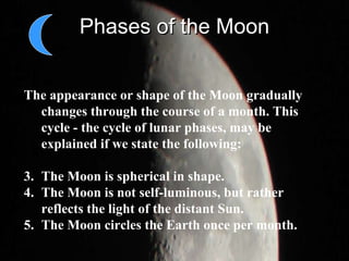 Phases of the Moon The appearance or shape of the Moon gradually changes through the course of a month. This cycle - the cycle of lunar phases, may be explained if we state the following:  The Moon is spherical in shape.  The Moon is not self-luminous, but rather reflects the light of the distant Sun.  The Moon circles the Earth once per month.  
