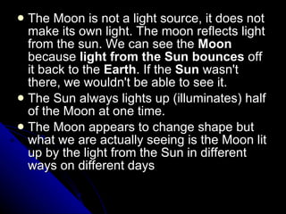 The Moon is not a light source, it does not make its own light. The moon reflects light from the sun. We can see the  Moon  because  light from the Sun bounces  off it back to the  Earth . If the  Sun  wasn't there, we wouldn't be able to see it.  The Sun always lights up (illuminates) half of the Moon at one time.  The Moon appears to change shape but what we are actually seeing is the Moon lit up by the light from the Sun in different ways on different days 