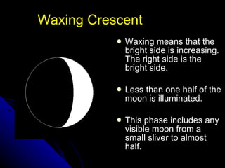 Waxing Crescent Waxing means that the bright side is increasing. The right side is the bright side. Less than one half of the moon is illuminated. This phase includes any visible moon from a small sliver to almost half.  NSF North Mississippi GK-8 