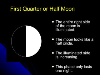 First Quarter or Half Moon The entire right side of the moon is illuminated. The moon looks like a half circle. The illuminated side is increasing.  This phase only lasts one night. NSF North Mississippi GK-8 