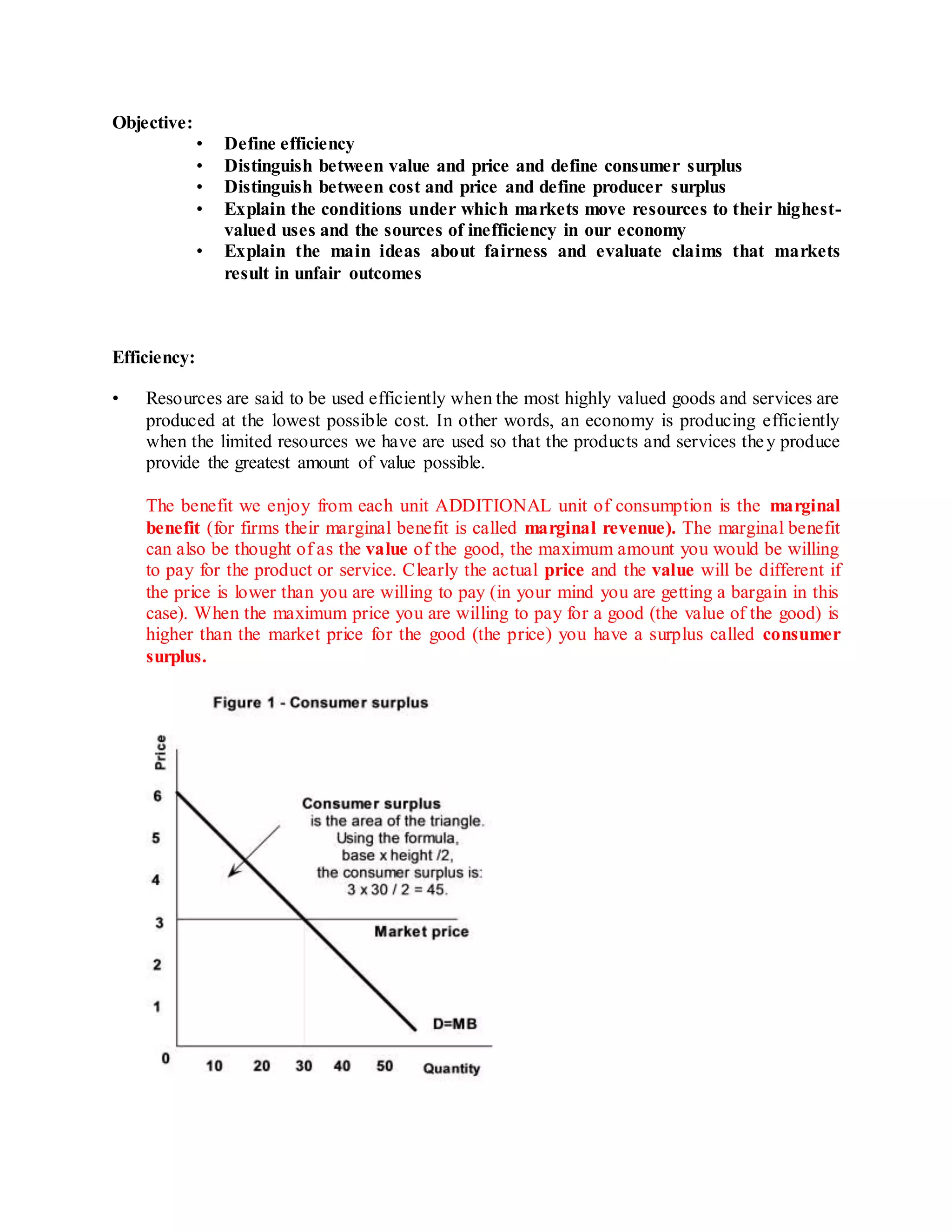 Objective: 
• Define efficiency 
• Distinguish between value and price and define consumer surplus 
• Distinguish between cost and price and define producer surplus 
• Explain the conditions under which markets move resources to their highest-valued 
uses and the sources of inefficiency in our economy 
• Explain the main ideas about fairness and evaluate claims that markets 
result in unfair outcomes 
Efficiency: 
• Resources are said to be used efficiently when the most highly valued goods and services are 
produced at the lowest possible cost. In other words, an economy is producing efficiently 
when the limited resources we have are used so that the products and services the y produce 
provide the greatest amount of value possible. 
The benefit we enjoy from each unit ADDITIONAL unit of consumption is the marginal 
benefit (for firms their marginal benefit is called marginal revenue). The marginal benefit 
can also be thought of as the value of the good, the maximum amount you would be willing 
to pay for the product or service. Clearly the actual price and the value will be different if 
the price is lower than you are willing to pay (in your mind you are getting a bargain in this 
case). When the maximum price you are willing to pay for a good (the value of the good) is 
higher than the market price for the good (the price) you have a surplus called consumer 
surplus. 
 