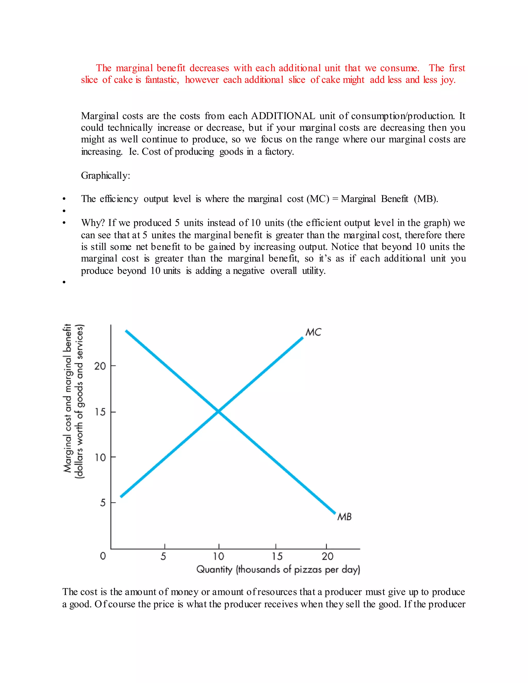 The marginal benefit decreases with each additional unit that we consume. The first 
slice of cake is fantastic, however each additional slice of cake might add less and less joy. 
Marginal costs are the costs from each ADDITIONAL unit of consumption/production. It 
could technically increase or decrease, but if your marginal costs are decreasing then you 
might as well continue to produce, so we focus on the range where our marginal costs are 
increasing. Ie. Cost of producing goods in a factory. 
Graphically: 
• The efficiency output level is where the marginal cost (MC) = Marginal Benefit (MB). 
• 
• Why? If we produced 5 units instead of 10 units (the efficient output level in the graph) we 
can see that at 5 unites the marginal benefit is greater than the marginal cost, therefore there 
is still some net benefit to be gained by increasing output. Notice that beyond 10 units the 
marginal cost is greater than the marginal benefit, so it’s as if each additional unit you 
produce beyond 10 units is adding a negative overall utility. 
• 
The cost is the amount of money or amount of resources that a producer must give up to produce 
a good. Of course the price is what the producer receives when they sell the good. If the producer 
 