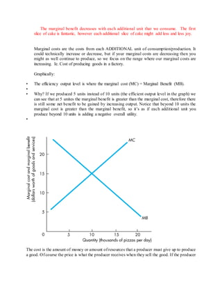 The marginal benefit decreases with each additional unit that we consume. The first 
slice of cake is fantastic, however each additional slice of cake might add less and less joy. 
Marginal costs are the costs from each ADDITIONAL unit of consumption/production. It 
could technically increase or decrease, but if your marginal costs are decreasing then you 
might as well continue to produce, so we focus on the range where our marginal costs are 
increasing. Ie. Cost of producing goods in a factory. 
Graphically: 
• The efficiency output level is where the marginal cost (MC) = Marginal Benefit (MB). 
• 
• Why? If we produced 5 units instead of 10 units (the efficient output level in the graph) we 
can see that at 5 unites the marginal benefit is greater than the marginal cost, therefore there 
is still some net benefit to be gained by increasing output. Notice that beyond 10 units the 
marginal cost is greater than the marginal benefit, so it’s as if each additional unit you 
produce beyond 10 units is adding a negative overall utility. 
• 
The cost is the amount of money or amount of resources that a producer must give up to produce 
a good. Of course the price is what the producer receives when they sell the good. If the producer 
 
