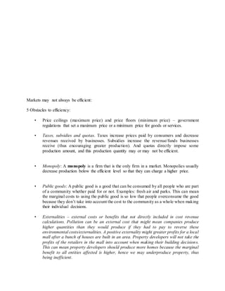 Markets may not always be efficient: 
5 Obstacles to efficiency: 
• Price ceilings (maximum price) and price floors (minimum price) – government 
regulations that set a maximum price or a minimum price for goods or services. 
• Taxes, subsidies and quotas. Taxes increase prices paid by consumers and decrease 
revenues received by businesses. Subsidies increase the revenue/funds businesses 
receive (thus encouraging greater production). And quotas directly impose some 
production amount, and this production quantity may or may not be efficient. 
• Monopoly: A monopoly is a firm that is the only firm in a market. Monopolies usually 
decrease production below the efficient level so that they can charge a higher price. 
• Public goods: A public good is a good that can be consumed by all people who are part 
of a community whether paid for or not. Examples: fresh air and parks. This can mean 
the marginal costs to using the public good is so low that people overconsume the good 
because they don’t take into account the cost to the community as a whole when making 
their individual decisions. 
• Externalities – external costs or benefits that not directly included in cost revenue 
calculations. Pollution can be an external cost that might mean companies produce 
higher quantities than they would produce if they had to pay to reverse these 
environmental costs/externalities. A positive externality might greater profits for a local 
mall after a bunch of houses are built in an area. Property developers will not take the 
profits of the retailers in the mall into account when making their building decision s. 
This can mean property developers should produce more homes because the marginal 
benefit to all entities affected is higher, hence we may underproduce property, thus 
being inefficient. 
 
