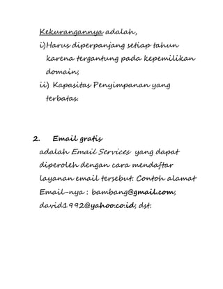 Kekurangannya adalah, 
i) Harus diperpanjang setiap tahun 
karena tergantung pada kepemilikan 
domain; 
ii) Kapasitas Penyimpanan yang 
terbatas. 
2. Email gratis 
adalah Email Services yang dapat 
diperoleh dengan cara mendaftar 
layanan email tersebut. Contoh alamat 
Email-nya : bambang@gmail.com; 
david1992@yahoo.co.id; dst. 
 