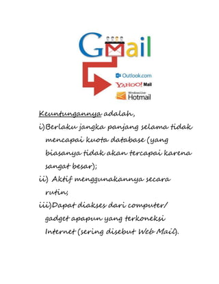 Keuntungannya adalah, 
i) Berlaku jangka panjang selama tidak 
mencapai kuota database (yang 
biasanya tidak akan tercapai karena 
sangat besar); 
ii) Aktif menggunakannya secara 
rutin; 
iii) Dapat diakses dari computer/ 
gadget apapun yang terkoneksi 
Internet (sering disebut Web Mail). 
 