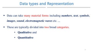 11
 Data can take many material forms including numbers, text, symbols,
images, sound, electromagnetic waves etc. ...
 These are typically divided into two broad categories.
• Qualitative and
• Quantitative
 