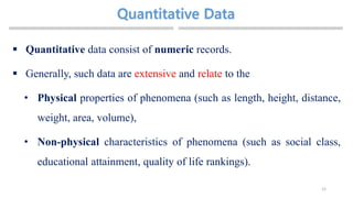12
 Quantitative data consist of numeric records.
 Generally, such data are extensive and relate to the
• Physical properties of phenomena (such as length, height, distance,
weight, area, volume),
• Non-physical characteristics of phenomena (such as social class,
educational attainment, quality of life rankings).
 