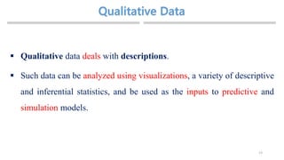 13
 Qualitative data deals with descriptions.
 Such data can be analyzed using visualizations, a variety of descriptive
and inferential statistics, and be used as the inputs to predictive and
simulation models.
 