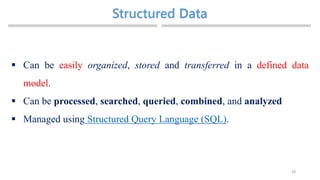 Structured
18
 Can be easily organized, stored and transferred in a defined data
model.
 Can be processed, searched, queried, combined, and analyzed
 Managed using Structured Query Language (SQL).
 