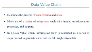 23
 Describes the process of data creation and reuse.
 Made up of a series of subsystem each with inputs, transformation
processes, and outputs.
 In a Data Value Chain, information flow is described as a series of
steps needed to generate value and useful insights from data.
 